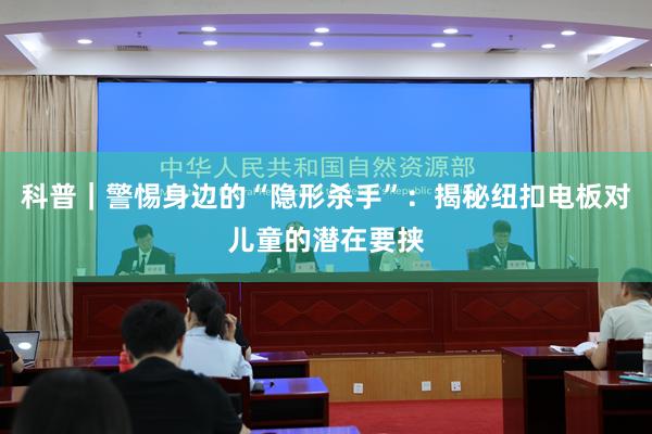 科普｜警惕身边的“隐形杀手”：揭秘纽扣电板对儿童的潜在要挟