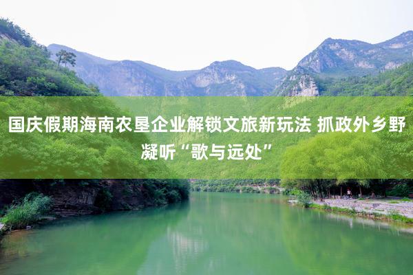 国庆假期海南农垦企业解锁文旅新玩法 抓政外乡野凝听“歌与远处”