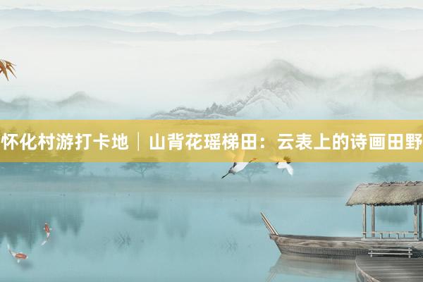 怀化村游打卡地│山背花瑶梯田：云表上的诗画田野
