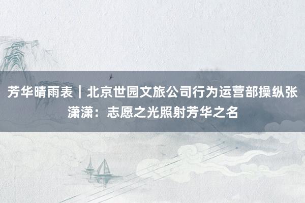 芳华晴雨表｜北京世园文旅公司行为运营部操纵张潇潇：志愿之光照射芳华之名