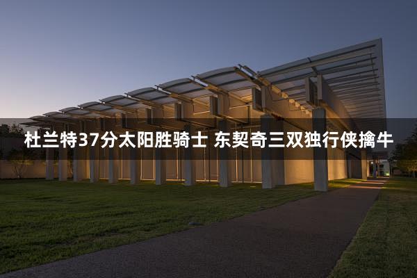 杜兰特37分太阳胜骑士 东契奇三双独行侠擒牛