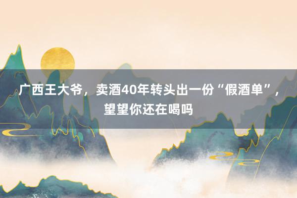 广西王大爷，卖酒40年转头出一份“假酒单”，望望你还在喝吗