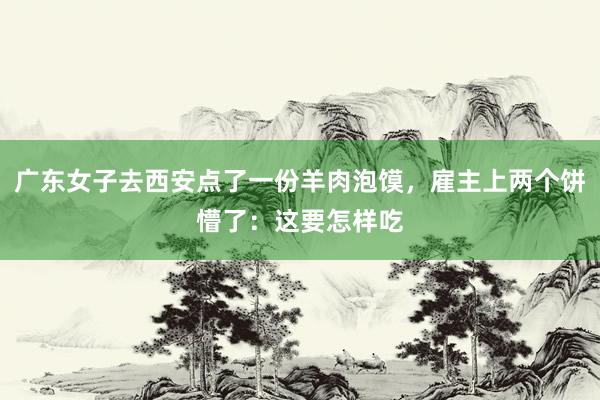 广东女子去西安点了一份羊肉泡馍，雇主上两个饼懵了：这要怎样吃
