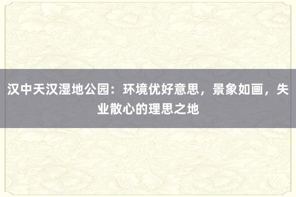 汉中天汉湿地公园：环境优好意思，景象如画，失业散心的理思之地