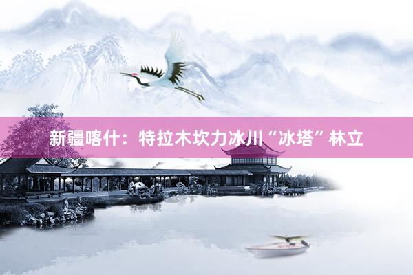 新疆喀什：特拉木坎力冰川“冰塔”林立