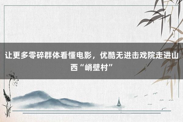 让更多零碎群体看懂电影，优酷无进击戏院走进山西“峭壁村”