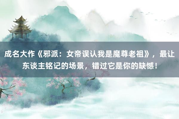 成名大作《邪派：女帝误认我是魔尊老祖》，最让东谈主铭记的场景，错过它是你的缺憾！