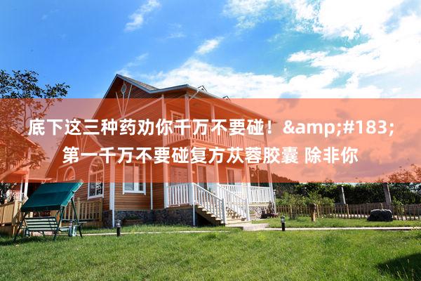 底下这三种药劝你千万不要碰!·第一千万不要碰复方苁蓉胶囊 除非你