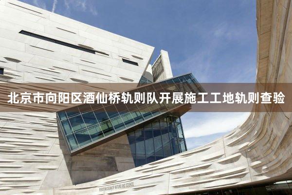 北京市向阳区酒仙桥轨则队开展施工工地轨则查验