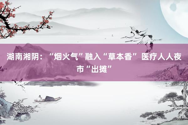 湖南湘阴：“烟火气”融入“草本香” 医疗人人夜市“出摊”