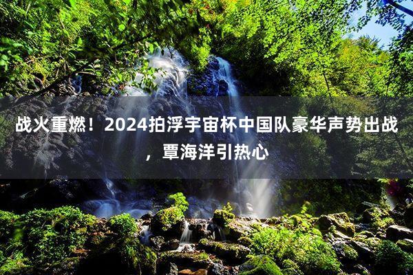 战火重燃！2024拍浮宇宙杯中国队豪华声势出战，覃海洋引热心
