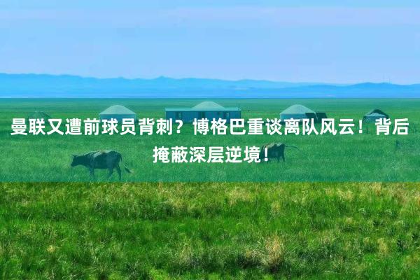 曼联又遭前球员背刺？博格巴重谈离队风云！背后掩蔽深层逆境！