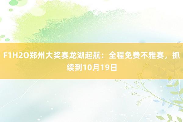 F1H2O郑州大奖赛龙湖起航：全程免费不雅赛，抓续到10月19日