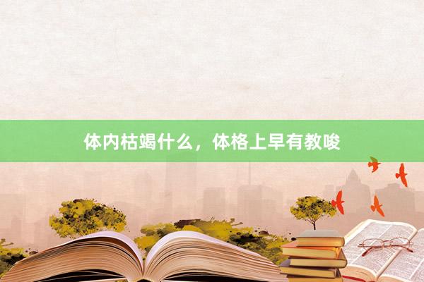 体内枯竭什么，体格上早有教唆
