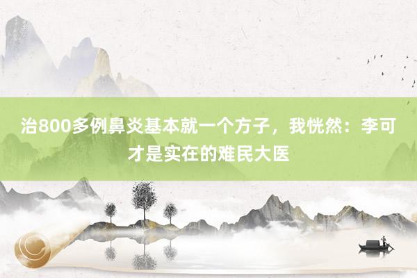 治800多例鼻炎基本就一个方子，我恍然：李可才是实在的难民大医