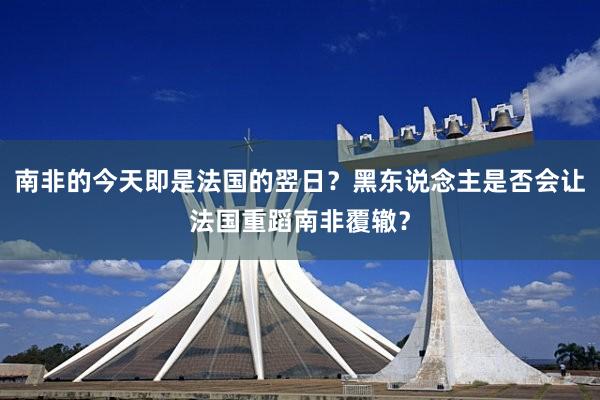 南非的今天即是法国的翌日？黑东说念主是否会让法国重蹈南非覆辙？
