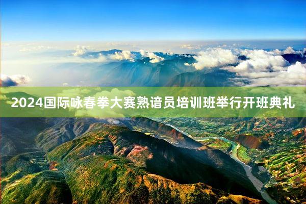 2024国际咏春拳大赛熟谙员培训班举行开班典礼