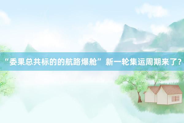 “委果总共标的的航路爆舱” 新一轮集运周期来了？