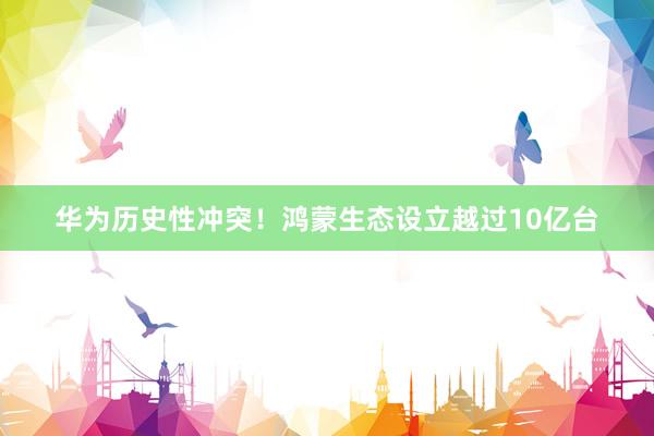 华为历史性冲突！鸿蒙生态设立越过10亿台