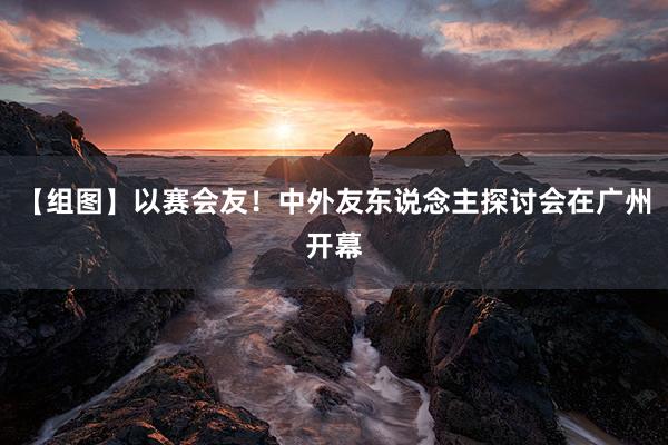 【组图】以赛会友！中外友东说念主探讨会在广州开幕