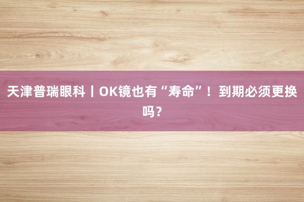 天津普瑞眼科丨OK镜也有“寿命”！到期必须更换吗？