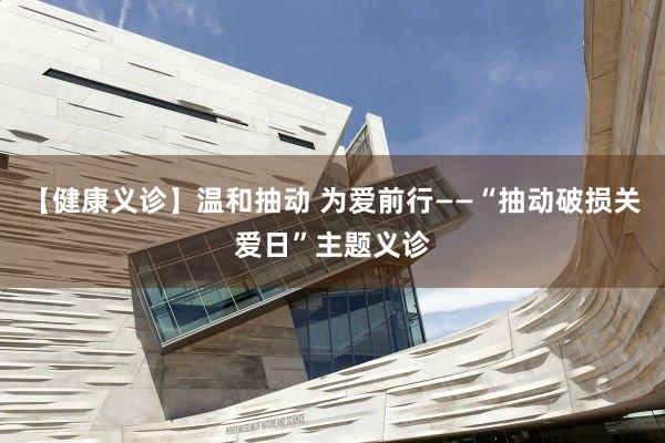 【健康义诊】温和抽动 为爱前行——“抽动破损关爱日”主题义诊