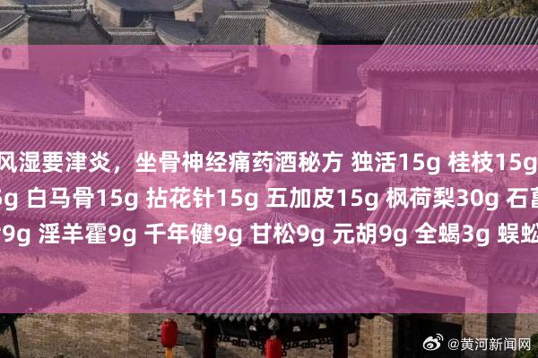 风湿要津炎，坐骨神经痛药酒秘方 独活15g 桂枝15g 大活血15g 钻地风15g 白马骨15g 拈花针15g 五加皮15g 枫荷梨30g 石菖莆15g 牛七9g 淫羊霍9g 千年健9g 甘松9g 元胡9g 全蝎3g 蜈蚣3g 其浸入50度白酒1600毫升中， 7~1
