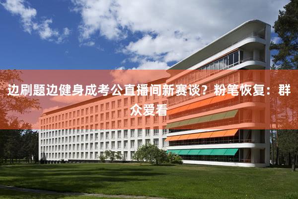 边刷题边健身成考公直播间新赛谈？粉笔恢复：群众爱看
