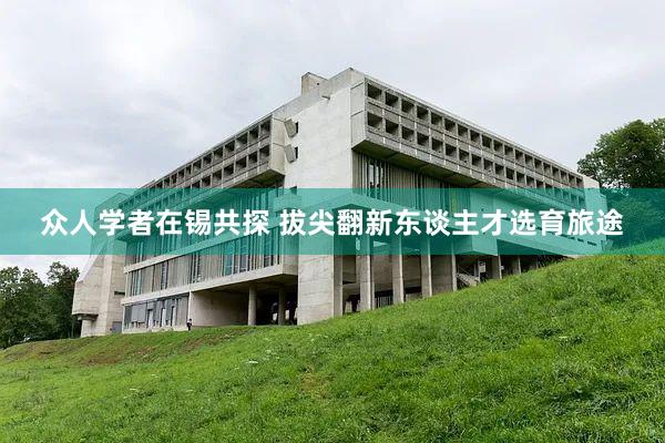 众人学者在锡共探 拔尖翻新东谈主才选育旅途