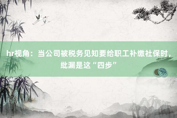 hr视角：当公司被税务见知要给职工补缴社保时，纰漏是这“四步”