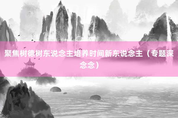 聚焦树德树东说念主培养时间新东说念主（专题深念念）