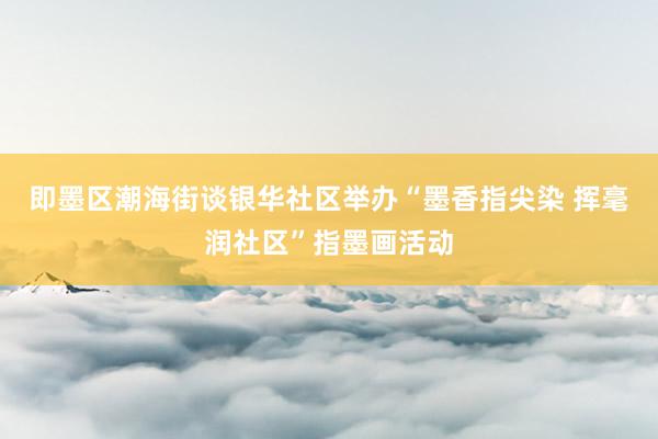 即墨区潮海街谈银华社区举办“墨香指尖染 挥毫润社区”指墨画活动