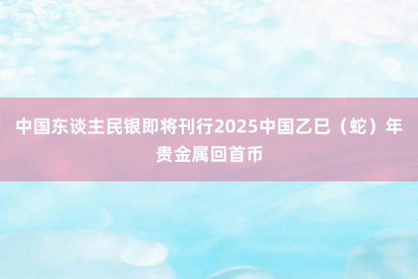中国东谈主民银即将刊行2025中国乙巳（蛇）年贵金属回首币