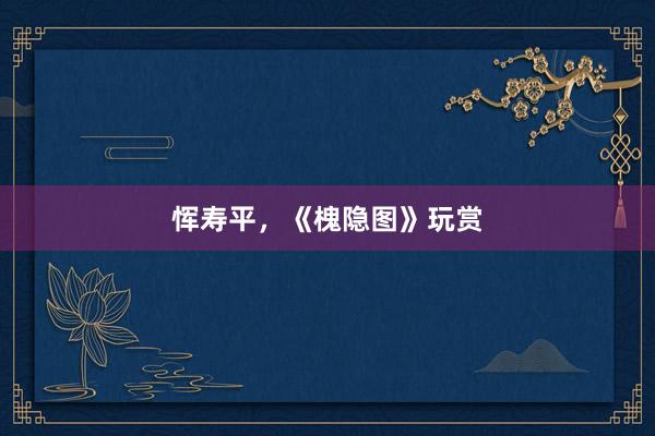 恽寿平，《槐隐图》玩赏