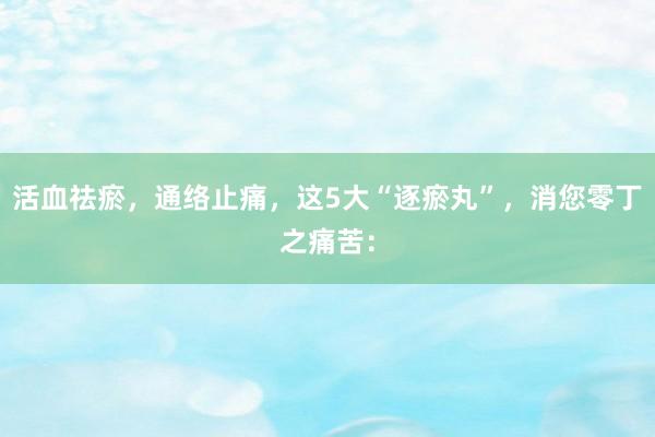 活血祛瘀,通络止痛,这5大“逐瘀丸”,消您零丁之痛苦: