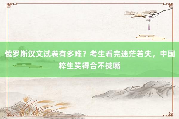 俄罗斯汉文试卷有多难？考生看完迷茫若失，中国粹生笑得合不拢嘴