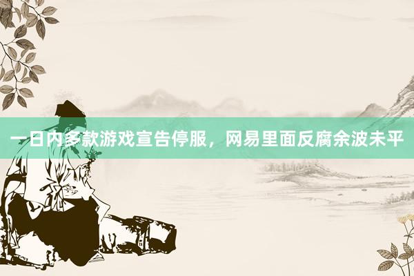一日内多款游戏宣告停服，网易里面反腐余波未平
