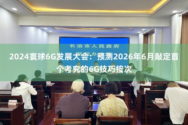 2024寰球6G发展大会：预测2026年6月敲定首个考究的6G技巧按次