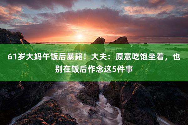 61岁大妈午饭后暴毙！大夫：原意吃饱坐着，也别在饭后作念这5件事