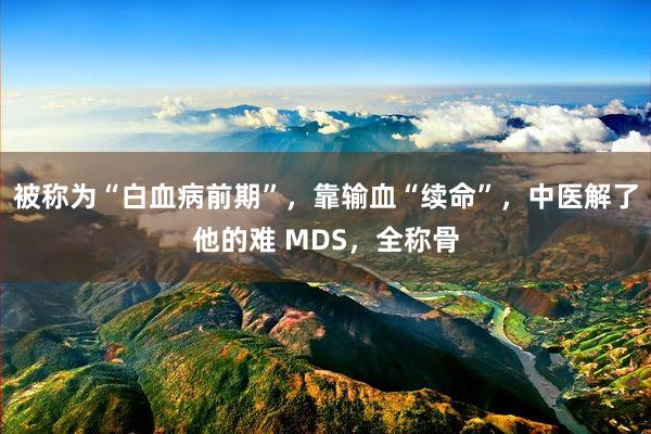 被称为“白血病前期”，靠输血“续命”，中医解了他的难 MDS，全称骨