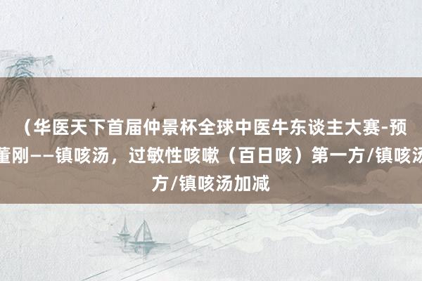 （华医天下首届仲景杯全球中医牛东谈主大赛-预赛）董刚——镇咳汤，过敏性咳嗽（百日咳）第一方/镇咳汤加减