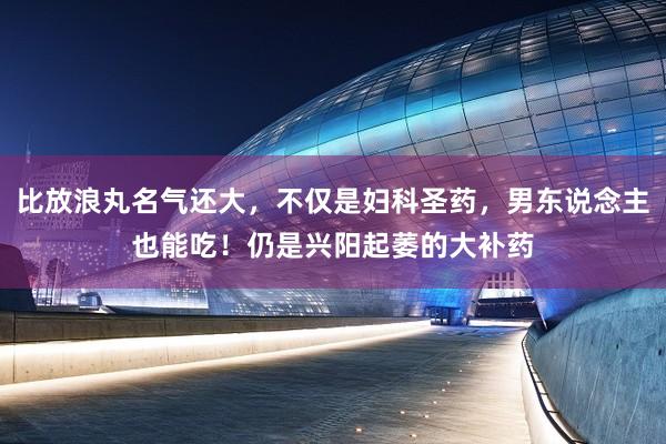 比放浪丸名气还大,不仅是妇科圣药,男东说念主也能吃!仍是兴阳起萎的大补药