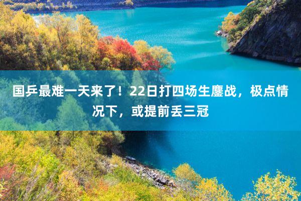 国乒最难一天来了！22日打四场生鏖战，极点情况下，或提前丢三冠
