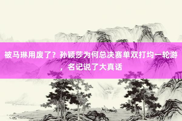 被马琳用废了?孙颖莎为何总决赛单双打均一轮游,名记说了大真话