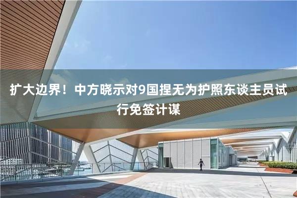 扩大边界！中方晓示对9国捏无为护照东谈主员试行免签计谋