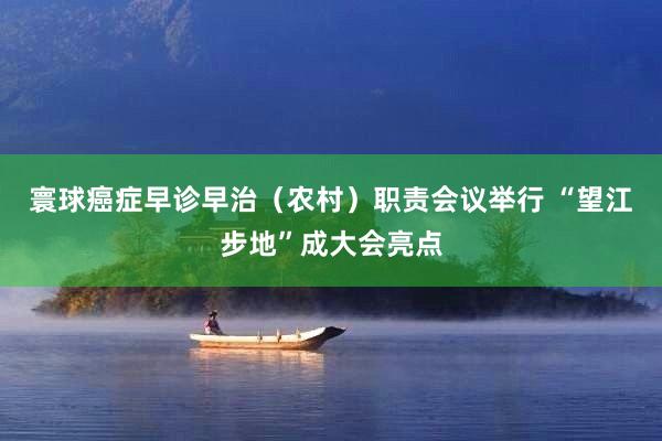寰球癌症早诊早治（农村）职责会议举行 “望江步地”成大会亮点