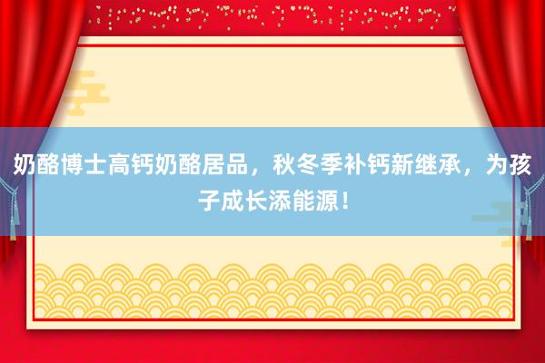 奶酪博士高钙奶酪居品，秋冬季补钙新继承，为孩子成长添能源！