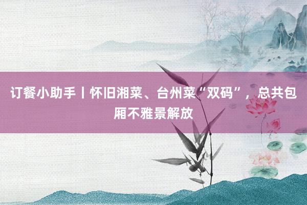 订餐小助手丨怀旧湘菜、台州菜“双码”，总共包厢不雅景解放