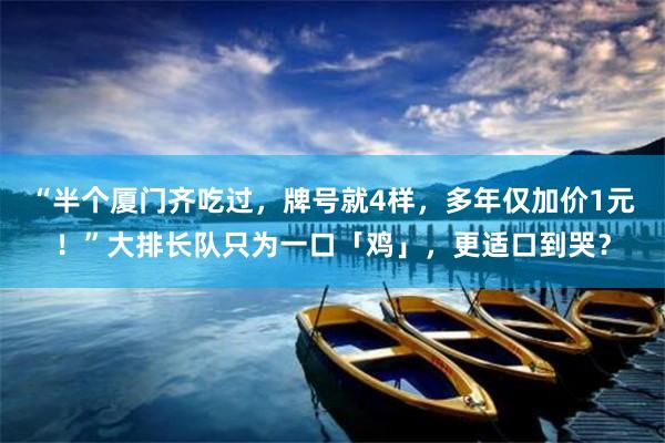 “半个厦门齐吃过，牌号就4样，多年仅加价1元！”大排长队只为一口「鸡」，更适口到哭？
