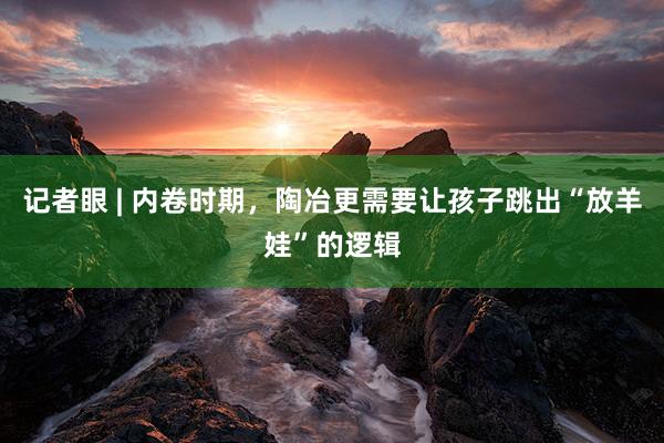 记者眼 | 内卷时期，陶冶更需要让孩子跳出“放羊娃”的逻辑